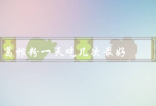 葛根粉一天吃几次最好，建议2次（一天吃多少量）